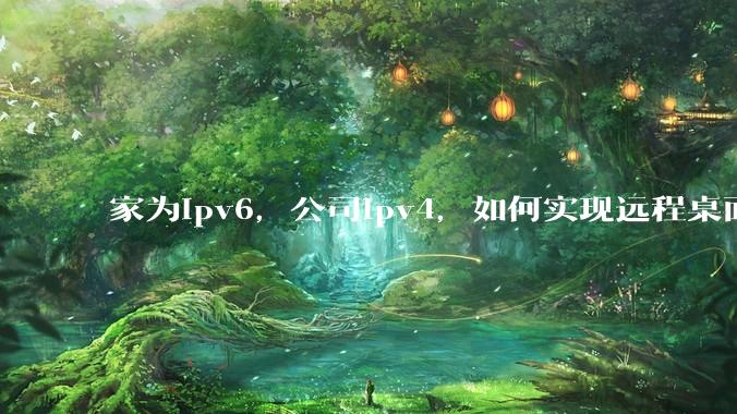 家为ipv6，公司ipv4，如何实现远程桌面+NAS？