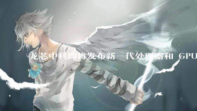 龙芯中科即将发布新一代处理器和 GPU 芯片，企业在该领域发展有哪些优势？
